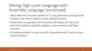 Mixing High Level Language with
Assembly Language (continued)
• Most often the functions written in 'C' use parameter passing to the
function and returns value/s to the calling functions.
• Parameters are passed to the function and values are returned
from the function using CPU registers, stack memory and fixed
memory.
• Its implementation is cross compiler dependent and it varies across
cross compilers.
146
Shrishail Bhat, Dept. of ECE, AITM Bhatkal
 