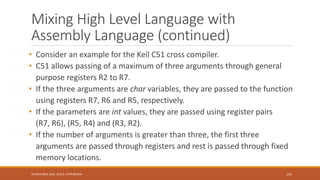 Mixing High Level Language with
Assembly Language (continued)
• Consider an example for the Keil C51 cross compiler.
• C51 allows passing of a maximum of three arguments through general
purpose registers R2 to R7.
• If the three arguments are char variables, they are passed to the function
using registers R7, R6 and R5, respectively.
• If the parameters are int values, they are passed using register pairs
(R7, R6), (R5, R4) and (R3, R2).
• If the number of arguments is greater than three, the first three
arguments are passed through registers and rest is passed through fixed
memory locations.
147
Shrishail Bhat, Dept. of ECE, AITM Bhatkal
 