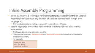 Inline Assembly Programming
• Inline assembly is a technique for inserting target processor/controller specific
Assembly instructions at any location of a source code written in high level
language 'C’.
• This avoids the delay in calling an assembly routine from a 'C' code.
• Special keywords are used to indicate that the start and end of Assembly
instructions.
• The keywords are cross-compiler specific.
• C51 uses the keywords #pragma asm and #pragma endasm to indicate a block of code
written in assembly.
• For example:
149
Shrishail Bhat, Dept. of ECE, AITM Bhatkal
#pragma asm
MOV A, #13H
#pragma endasm
 