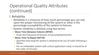 Operational Quality Attributes
(continued)
3.Reliability
• Reliability is a measure of how much percentage you can rely
upon the proper functioning of the system or what is the
percentage susceptibility of the system to failures.
• System reliability is defined using two terms:
• Mean Time Between Failures (MTBF)
• Gives the frequency of failures in hours/weeks/months.
• Mean Time To Repair (MTTR)
• Specifies how long the system is allowed to be out of order following a
failure.
• For an embedded system with critical application need, it should be of
the order of minutes.
15
Shrishail Bhat, Dept. of ECE, AITM Bhatkal
 