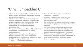 ‘C’ vs. ‘Embedded C’
• 'C' is a well structured, well defined and standardised
general purpose programming language with extensive
bit manipulation support.
• 'C' offers a combination of the features of high level
language and assembly and helps in hardware access
programming (system level programming) as well as
business package developments (Application
developments like pay roll systems, banking
applications, etc).
• The conventional 'C' language follows ANSI standard and
it incorporates various library files for different
operating systems.
• A platform (operating system) specific application,
known as, compiler is used for the conversion of
programs written in 'C' to the target processor (on which
the OS is running) specific binary files.
• Hence it is a platform specific development.
• Embedded 'C' can be considered as a subset of
conventional 'C' language.
• Embedded 'C' supports all 'C' instructions and
incorporates a few target processor specific
functions/instructions.
• The standard ANSI 'C' library implementation is always
tailored to the target processor/controller library files in
Embedded 'C’.
• The implementation of target processor/controller
specific functions/instructions depends upon the
processor/controller as well as the supported cross-
compiler for the particular Embedded 'C' language.
• A software program called 'Cross-compiler' is used for
the conversion of programs written in Embedded 'C' to
target processor/controller specific instructions
(machine language).
151
Shrishail Bhat, Dept. of ECE, AITM Bhatkal
 