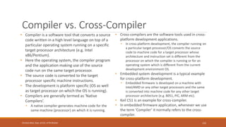 Compiler vs. Cross-Compiler
• Compiler is a software tool that converts a source
code written in a high level language on top of a
particular operating system running on a specific
target processor architecture (e.g. Intel
x86/Pentium).
• Here the operating system, the compiler program
and the application making use of the source
code run on the same target processor.
• The source code is converted to the target
processor specific machine instructions.
• The development is platform specific (OS as well
as target processor on which the OS is running).
• Compilers are generally termed as 'Native
Compilers’.
• A native compiler generates machine code for the
same machine (processor) on which it is running.
• Cross-compilers are the software tools used in cross-
platform development applications.
• In cross-platform development, the compiler running on
a particular target processor/OS converts the source
code to machine code for a target processor whose
architecture and instruction set is different from the
processor on which the compiler is running or for an
operating system which is different from the current
development environment OS.
• Embedded system development is a typical example
for cross-platform development.
• Embedded firmware is developed on a machine with
Intel/AMD or any other target processors and the same
is converted into machine code for any other target
processor architecture (e.g. 8051, PIC, ARM etc).
• Keil C51 is an example for cross-compiler.
• In embedded firmware application, whenever we use
the term 'Compiler’ it normally refers to the cross-
compiler.
152
Shrishail Bhat, Dept. of ECE, AITM Bhatkal
 