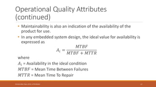 Operational Quality Attributes
(continued)
• Maintainability is also an indication of the availability of the
product for use.
• In any embedded system design, the ideal value for availability is
expressed as
𝐴𝑖 =
𝑀𝑇𝐵𝐹
𝑀𝑇𝐵𝐹 + 𝑀𝑇𝑇𝑅
where
𝐴𝑖 = Availability in the ideal condition
𝑀𝑇𝐵𝐹 = Mean Time Between Failures
𝑀𝑇𝑇𝑅 = Mean Time To Repair
17
Shrishail Bhat, Dept. of ECE, AITM Bhatkal
 