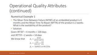 Operational Quality Attributes
(continued)
Numerical Example 1
• The Mean Time Between Failure (MTBF) of an embedded product is 4
months and the Mean Time To Repair (MTTR) of the product is 2 weeks.
What is the availability of the product?
• Solution:
Given 𝑀𝑇𝐵𝐹 = 4 months = 120 days
and 𝑀𝑇𝑇𝑅 = 2 weeks = 14 days
We know that 𝐴𝑖 =
𝑀𝑇𝐵𝐹
𝑀𝑇𝐵𝐹+𝑀𝑇𝑇𝑅
𝐴𝑖 =
120
120+14
=
120
134
𝐴𝑖 = 0.8955 or 89.55%
18
Shrishail Bhat, Dept. of ECE, AITM Bhatkal
 
