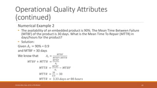 Operational Quality Attributes
(continued)
Numerical Example 2
• The availability of an embedded product is 90%. The Mean Time Between Failure
(MTBF) of the product is 30 days. What is the Mean Time To Repair (MTTR) in
days/hours for the product?
• Solution:
Given 𝐴𝑖 = 90% = 0.9
and MTBF = 30 days
We know that 𝐴𝑖 =
𝑀𝑇𝐵𝐹
𝑀𝑇𝐵𝐹+𝑀𝑇𝑇𝑅
𝑀𝑇𝐵𝐹 + 𝑀𝑇𝑇𝑅 =
𝑀𝑇𝐵𝐹
𝐴𝑖
𝑀𝑇𝑇𝑅 =
𝑀𝑇𝐵𝐹
𝐴𝑖
− 𝑀𝑇𝐵𝐹
𝑀𝑇𝑇𝑅 =
30
0.9
− 30
𝑀𝑇𝑇𝑅 = 3.33 𝑑𝑎𝑦𝑠 𝑜𝑟 80 ℎ𝑜𝑢𝑟𝑠
19
Shrishail Bhat, Dept. of ECE, AITM Bhatkal
 