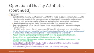 Operational Quality Attributes
(continued)
5. Security
• Confidentiality, Integrity, and Availability are the three major measures of information security.
• Confidentiality deals with the protection of data and application from unauthorised disclosure.
• Integrity deals with the protection of data and application from unauthorised modification.
• Availability deals with protection of data and application from unauthorized users.
• A very good example of the 'Security' aspect in an embedded product is a Personal Digital
Assistant (PDA).
• The PDA can be either a shared resource (e.g. PDAs used in LAB setups) or an individual one.
• If it is a shared one there should be some mechanism in the form of a user name and password
to access into a particular person's profile—This is an example of 'Availability’.
• Also all data and applications present in the PDA need not be accessible to all users.
• Some of them are specifically accessible to administrators only.
• For achieving this, Administrator and user levels of security should be implemented —An
example of Confidentiality.
• Some data present in the PDA may be visible to all users but there may not be necessary
permissions to alter the data by the users.
• That is Read Only access is allocated to all users—An example of Integrity.
20
Shrishail Bhat, Dept. of ECE, AITM Bhatkal
 