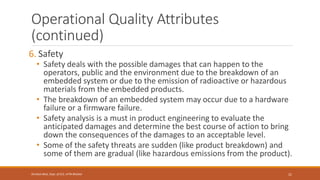 Operational Quality Attributes
(continued)
6. Safety
• Safety deals with the possible damages that can happen to the
operators, public and the environment due to the breakdown of an
embedded system or due to the emission of radioactive or hazardous
materials from the embedded products.
• The breakdown of an embedded system may occur due to a hardware
failure or a firmware failure.
• Safety analysis is a must in product engineering to evaluate the
anticipated damages and determine the best course of action to bring
down the consequences of the damages to an acceptable level.
• Some of the safety threats are sudden (like product breakdown) and
some of them are gradual (like hazardous emissions from the product).
21
Shrishail Bhat, Dept. of ECE, AITM Bhatkal
 