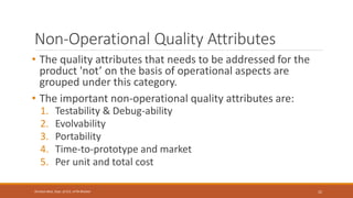 Non-Operational Quality Attributes
• The quality attributes that needs to be addressed for the
product 'not’ on the basis of operational aspects are
grouped under this category.
• The important non-operational quality attributes are:
1. Testability & Debug-ability
2. Evolvability
3. Portability
4. Time-to-prototype and market
5. Per unit and total cost
22
Shrishail Bhat, Dept. of ECE, AITM Bhatkal
 