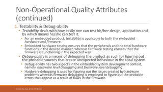 Non-Operational Quality Attributes
(continued)
1. Testability & Debug-ability
• Testability deals with how easily one can test his/her design, application and
by which means he/she can test it.
• For an embedded product, testability is applicable to both the embedded
hardware and firmware.
• Embedded hardware testing ensures that the peripherals and the total hardware
functions in the desired manner, whereas firmware testing ensures that the
firmware is functioning in the expected way.
• Debug-ability is a means of debugging the product as such for figuring out
the probable sources that create unexpected behaviour in the total system.
• Debug-ability has two aspects in the embedded system development context,
namely, hardware level debugging and firmware level debugging.
• Hardware debugging is used for figuring out the issues created by hardware
problems whereas firmware debugging is employed to figure out the probable
errors that appear as a result of flaws in the firmware.
23
Shrishail Bhat, Dept. of ECE, AITM Bhatkal
 