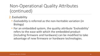 Non-Operational Quality Attributes
(continued)
2.Evolvability
• Evolvability is referred as the non-heritable variation (in
Biology)
• For an embedded system, the quality attribute 'Evolvability’
refers to the ease with which the embedded product
(including firmware and hardware) can be modified to take
advantage of new firmware or hardware technologies.
24
Shrishail Bhat, Dept. of ECE, AITM Bhatkal
 