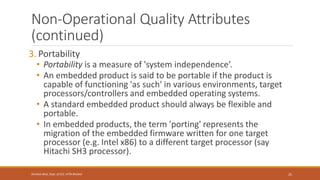 Non-Operational Quality Attributes
(continued)
3. Portability
• Portability is a measure of 'system independence’.
• An embedded product is said to be portable if the product is
capable of functioning 'as such' in various environments, target
processors/controllers and embedded operating systems.
• A standard embedded product should always be flexible and
portable.
• In embedded products, the term 'porting' represents the
migration of the embedded firmware written for one target
processor (e.g. Intel x86) to a different target processor (say
Hitachi SH3 processor).
25
Shrishail Bhat, Dept. of ECE, AITM Bhatkal
 