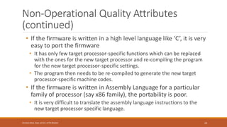 Non-Operational Quality Attributes
(continued)
• If the firmware is written in a high level language like ‘C’, it is very
easy to port the firmware
• It has only few target processor-specific functions which can be replaced
with the ones for the new target processor and re-compiling the program
for the new target processor-specific settings.
• The program then needs to be re-compiled to generate the new target
processor-specific machine codes.
• If the firmware is written in Assembly Language for a particular
family of processor (say x86 family), the portability is poor.
• It is very difficult to translate the assembly language instructions to the
new target processor specific language.
26
Shrishail Bhat, Dept. of ECE, AITM Bhatkal
 