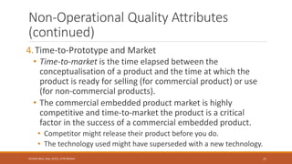 Non-Operational Quality Attributes
(continued)
4.Time-to-Prototype and Market
• Time-to-market is the time elapsed between the
conceptualisation of a product and the time at which the
product is ready for selling (for commercial product) or use
(for non-commercial products).
• The commercial embedded product market is highly
competitive and time-to-market the product is a critical
factor in the success of a commercial embedded product.
• Competitor might release their product before you do.
• The technology used might have superseded with a new technology.
27
Shrishail Bhat, Dept. of ECE, AITM Bhatkal
 