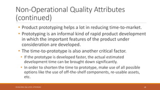Non-Operational Quality Attributes
(continued)
• Product prototyping helps a lot in reducing time-to-market.
• Prototyping is an informal kind of rapid product development
in which the important features of the product under
consideration are developed.
• The time-to-prototype is also another critical factor.
• If the prototype is developed faster, the actual estimated
development time can be brought down significantly.
• In order to shorten the time to prototype, make use of all possible
options like the use of off-the-shelf components, re-usable assets,
etc.
28
Shrishail Bhat, Dept. of ECE, AITM Bhatkal
 