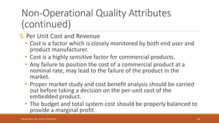 Non-Operational Quality Attributes
(continued)
5. Per Unit Cost and Revenue
• Cost is a factor which is closely monitored by both end user and
product manufacturer.
• Cost is a highly sensitive factor for commercial products.
• Any failure to position the cost of a commercial product at a
nominal rate, may lead to the failure of the product in the
market.
• Proper market study and cost benefit analysis should be carried
out before taking a decision on the per-unit cost of the
embedded product.
• The budget and total system cost should be properly balanced to
provide a marginal profit.
29
Shrishail Bhat, Dept. of ECE, AITM Bhatkal
 