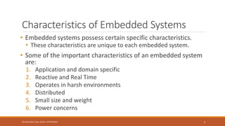 Characteristics of Embedded Systems
• Embedded systems possess certain specific characteristics.
• These characteristics are unique to each embedded system.
• Some of the important characteristics of an embedded system
are:
1. Application and domain specific
2. Reactive and Real Time
3. Operates in harsh environments
4. Distributed
5. Small size and weight
6. Power concerns
3
Shrishail Bhat, Dept. of ECE, AITM Bhatkal
 