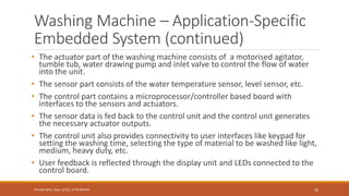 Washing Machine – Application-Specific
Embedded System (continued)
• The actuator part of the washing machine consists of a motorised agitator,
tumble tub, water drawing pump and inlet valve to control the flow of water
into the unit.
• The sensor part consists of the water temperature sensor, level sensor, etc.
• The control part contains a microprocessor/controller based board with
interfaces to the sensors and actuators.
• The sensor data is fed back to the control unit and the control unit generates
the necessary actuator outputs.
• The control unit also provides connectivity to user interfaces like keypad for
setting the washing time, selecting the type of material to be washed like light,
medium, heavy duty, etc.
• User feedback is reflected through the display unit and LEDs connected to the
control board.
36
Shrishail Bhat, Dept. of ECE, AITM Bhatkal
 
