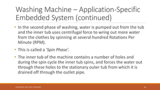 Washing Machine – Application-Specific
Embedded System (continued)
• In the second phase of washing, water is pumped out from the tub
and the inner tub uses centrifugal force to wring out more water
from the clothes by spinning at several hundred Rotations Per
Minute (RPM).
• This is called a 'Spin Phase’.
• The inner tub of the machine contains a number of holes and
during the spin cycle the inner tub spins, and forces the water out
through these holes to the stationary outer tub from which it is
drained off through the outlet pipe.
39
Shrishail Bhat, Dept. of ECE, AITM Bhatkal
 