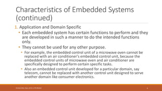 Characteristics of Embedded Systems
(continued)
1. Application and Domain Specific
• Each embedded system has certain functions to perform and they
are developed in such a manner to do the intended functions
only.
• They cannot be used for any other purpose.
• For example, the embedded control unit of a microwave oven cannot be
replaced with an air conditioner's embedded control unit, because the
embedded control units of microwave oven and air conditioner are
specifically designed to perform certain specific tasks.
• Also an embedded control unit developed for a particular domain, say
telecom, cannot be replaced with another control unit designed to serve
another domain like consumer electronics.
4
Shrishail Bhat, Dept. of ECE, AITM Bhatkal
 