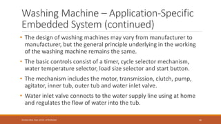 Washing Machine – Application-Specific
Embedded System (continued)
• The design of washing machines may vary from manufacturer to
manufacturer, but the general principle underlying in the working
of the washing machine remains the same.
• The basic controls consist of a timer, cycle selector mechanism,
water temperature selector, load size selector and start button.
• The mechanism includes the motor, transmission, clutch, pump,
agitator, inner tub, outer tub and water inlet valve.
• Water inlet valve connects to the water supply line using at home
and regulates the flow of water into the tub.
40
Shrishail Bhat, Dept. of ECE, AITM Bhatkal
 