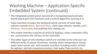 Washing Machine – Application-Specific
Embedded System (continued)
• The integrated control panel consists of a microprocessor/controller
based board with I/O interfaces and a control algorithm running in it.
• Input interface includes the keyboard which consists of wash type
selector namely Wash, Spin and Rinse, cloth type selector namely Light,
Medium, Heavy duty and washing time setting, etc.
• The output interface consists of LED/LCD displays, status indication LEDs,
etc. connected to the I/O bus of the controller.
• The other types of I/O interfaces which are invisible to the end user are
different kinds of sensor interfaces, namely, water temperature sensor,
water level sensor, etc. and actuator interface including motor control
for agitator and tub movement control, inlet water flow control, etc.
42
Shrishail Bhat, Dept. of ECE, AITM Bhatkal
 