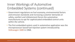 Inner Workings of Automotive
Embedded Systems (continued)
• Government regulations on fuel economy, environmental factors
and emission standards and increasing customer demands on
safety, comfort and infotainment forces the automotive
manufactures to opt for sophisticated embedded control units
within the vehicle.
• The first embedded system used in automotive application was the
microprocessor based fuel injection system introduced by
Volkswagen 1600 in 1968.
46
Shrishail Bhat, Dept. of ECE, AITM Bhatkal
 