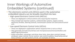 Inner Workings of Automotive
Embedded Systems (continued)
• The electronic control units (ECUs) used in the automotive
embedded industry can be broadly classified into two:
• High-speed Electronic Control Units (HECUs):
• These are deployed in critical control units requiring fast response.
• They include fuel injection systems, antilock brake systems, engine control,
electronic throttle, steering controls, transmission control unit and central control
unit.
• Low-speed Electronic Control Units (LECUs):
• These are deployed in applications where response time is not so critical.
• They generally are built around low cost microprocessors/microcontrollers and
digital signal processors.
• Audio controllers, passenger and driver door locks, door glass controls (power
windows), wiper control, mirror control, seat control systems, head lamp and tail
lamp controls, sun roof control unit etc. are examples of LECUs.
47
Shrishail Bhat, Dept. of ECE, AITM Bhatkal
 