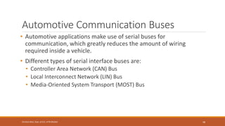Automotive Communication Buses
• Automotive applications make use of serial buses for
communication, which greatly reduces the amount of wiring
required inside a vehicle.
• Different types of serial interface buses are:
• Controller Area Network (CAN) Bus
• Local Interconnect Network (LIN) Bus
• Media-Oriented System Transport (MOST) Bus
48
Shrishail Bhat, Dept. of ECE, AITM Bhatkal
 