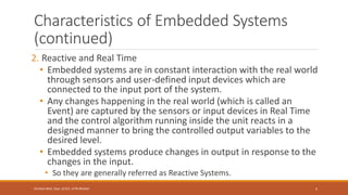 Characteristics of Embedded Systems
(continued)
2. Reactive and Real Time
• Embedded systems are in constant interaction with the real world
through sensors and user-defined input devices which are
connected to the input port of the system.
• Any changes happening in the real world (which is called an
Event) are captured by the sensors or input devices in Real Time
and the control algorithm running inside the unit reacts in a
designed manner to bring the controlled output variables to the
desired level.
• Embedded systems produce changes in output in response to the
changes in the input.
• So they are generally referred as Reactive Systems.
5
Shrishail Bhat, Dept. of ECE, AITM Bhatkal
 