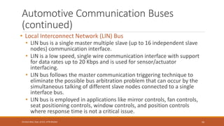 Automotive Communication Buses
(continued)
• Local Interconnect Network (LIN) Bus
• LIN bus is a single master multiple slave (up to 16 independent slave
nodes) communication interface.
• LIN is a low speed, single wire communication interface with support
for data rates up to 20 Kbps and is used for sensor/actuator
interfacing.
• LIN bus follows the master communication triggering technique to
eliminate the possible bus arbitration problem that can occur by the
simultaneous talking of different slave nodes connected to a single
interface bus.
• LIN bus is employed in applications like mirror controls, fan controls,
seat positioning controls, window controls, and position controls
where response time is not a critical issue.
50
Shrishail Bhat, Dept. of ECE, AITM Bhatkal
 