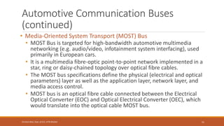 Automotive Communication Buses
(continued)
• Media-Oriented System Transport (MOST) Bus
• MOST Bus is targeted for high-bandwidth automotive multimedia
networking (e.g. audio/video, infotainment system interfacing), used
primarily in European cars.
• It is a multimedia fibre-optic point-to-point network implemented in a
star, ring or daisy-chained topology over optical fibre cables.
• The MOST bus specifications define the physical (electrical and optical
parameters) layer as well as the application layer, network layer, and
media access control.
• MOST bus is an optical fibre cable connected between the Electrical
Optical Converter (EOC) and Optical Electrical Converter (OEC), which
would translate into the optical cable MOST bus.
51
Shrishail Bhat, Dept. of ECE, AITM Bhatkal
 