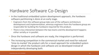 Hardware Software Co-Design
• In the traditional embedded system development approach, the hardware
software partitioning is done at an early stage.
• Engineers from the software group take care of the software architecture
development and implementation, whereas engineers from the hardware group are
responsible for building the hardware required for the product.
• There is less interaction between the two teams and the development happens
either serially or in parallel.
• Once the hardware and software are ready, the integration is performed.
• The increasing competition in the commercial market and need for reduced
'time-to-market' the product calls for a novel approach for embedded system
design in which the hardware and software are co-developed instead of
independently developing both.
53
Shrishail Bhat, Dept. of ECE, AITM Bhatkal
 
