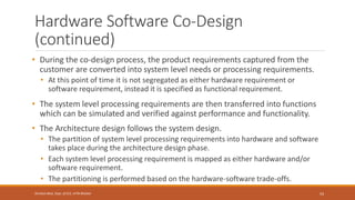Hardware Software Co-Design
(continued)
• During the co-design process, the product requirements captured from the
customer are converted into system level needs or processing requirements.
• At this point of time it is not segregated as either hardware requirement or
software requirement, instead it is specified as functional requirement.
• The system level processing requirements are then transferred into functions
which can be simulated and verified against performance and functionality.
• The Architecture design follows the system design.
• The partition of system level processing requirements into hardware and software
takes place during the architecture design phase.
• Each system level processing requirement is mapped as either hardware and/or
software requirement.
• The partitioning is performed based on the hardware-software trade-offs.
54
Shrishail Bhat, Dept. of ECE, AITM Bhatkal
 
