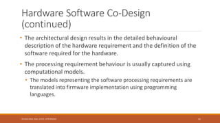 Hardware Software Co-Design
(continued)
• The architectural design results in the detailed behavioural
description of the hardware requirement and the definition of the
software required for the hardware.
• The processing requirement behaviour is usually captured using
computational models.
• The models representing the software processing requirements are
translated into firmware implementation using programming
languages.
55
Shrishail Bhat, Dept. of ECE, AITM Bhatkal
 