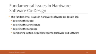 Fundamental Issues in Hardware
Software Co-Design
• The fundamental issues in hardware software co-design are:
• Selecting the Model
• Selecting the Architecture
• Selecting the Language
• Partitioning System Requirements into Hardware and Software
56
Shrishail Bhat, Dept. of ECE, AITM Bhatkal
 