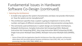 Fundamental Issues in Hardware
Software Co-Design (continued)
• Selecting the Architecture
• A model only captures the system characteristics and does not provide information
on 'how the system can be manufactured?’.
• The architecture specifies how a system is going to implement in terms of the
number and types of different components and the interconnection among them.
• The commonly used architectures in system design are Controller Architecture,
Datapath Architecture, Complex Instruction Set Computing (CISC), Reduced
Instruction Set Computing (RISC), Very Long Instruction Word Computing (VLIW),
Single Instruction Multiple Data (SIMD), Multiple Instruction Multiple Data (MIMD),
etc.
• Some of them fall into Application Specific Architecture Class (like controller architecture),
while others fall into either general purpose architecture class (CISC, RISC, etc.) or Parallel
processing class (like VLIW, SIMD, MIMD, etc.).
58
Shrishail Bhat, Dept. of ECE, AITM Bhatkal
 
