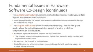 Fundamental Issues in Hardware
Software Co-Design (continued)
• The controller architecture implements the finite state machine model using a state
register and two combinational circuits.
• The state register holds the present state and the combinational circuits implement the logic
for next state and output.
• The datapath architecture is best suited for implementing the data flow graph
model where the output is generated as a result of a set of predefined
computations on the input data.
• A datapath represents a channel between the input and output
• The datapath may contain registers, counters, register files, memories and ports along with
high speed arithmetic units.
• Ports connect the datapath to multiple buses.
• Most of the time the arithmetic units are connected in parallel with pipelining support for
bringing high performance.
59
Shrishail Bhat, Dept. of ECE, AITM Bhatkal
 