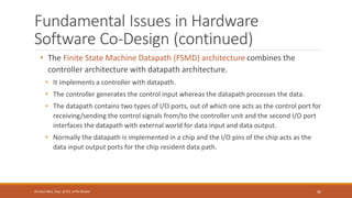 Fundamental Issues in Hardware
Software Co-Design (continued)
• The Finite State Machine Datapath (FSMD) architecture combines the
controller architecture with datapath architecture.
• It implements a controller with datapath.
• The controller generates the control input whereas the datapath processes the data.
• The datapath contains two types of I/O ports, out of which one acts as the control port for
receiving/sending the control signals from/to the controller unit and the second I/O port
interfaces the datapath with external world for data input and data output.
• Normally the datapath is implemented in a chip and the I/O pins of the chip acts as the
data input output ports for the chip resident data path.
60
Shrishail Bhat, Dept. of ECE, AITM Bhatkal
 