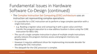 Fundamental Issues in Hardware
Software Co-Design (continued)
• The Complex Instruction Set Computing (CISC) architecture uses an
instruction set representing complex operations.
• It is possible for a CISC instruction set to perform a large complex operation with a
single instruction.
• e.g. Reading a register value and comparing it with a given value and then
transfer the program execution to a new address location is done using the CJNE
instruction for 8051 ISA).
• The use of a single complex instruction in place of multiple simple instructions
greatly reduces the program memory access and program memory size
requirement.
• However it requires additional silicon for implementing microcode decoder for
decoding the CISC instruction.
• The datapath for the CISC processor is complex.
61
Shrishail Bhat, Dept. of ECE, AITM Bhatkal
 