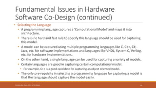 Fundamental Issues in Hardware
Software Co-Design (continued)
• Selecting the Language
• A programming language captures a 'Computational Model' and maps it into
architecture.
• There is no hard and fast rule to specify this language should be used for capturing
this model.
• A model can be captured using multiple programming languages like C, C++, C#,
Java, etc. for software implementations and languages like VHDL, System C, Verilog,
etc. for hardware implementations.
• On the other hand, a single language can be used for capturing a variety of models.
• Certain languages are good in capturing certain computational model.
• For example, C++ is a good candidate for capturing an object oriented model.
• The only pre-requisite in selecting a programming language for capturing a model is
that the language should capture the model easily.
64
Shrishail Bhat, Dept. of ECE, AITM Bhatkal
 