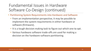 Fundamental Issues in Hardware
Software Co-Design (continued)
• Partitioning System Requirements into Hardware and Software
• From an implementation perspective, it may be possible to
implement the system requirements in either hardware or
software (firmware).
• It is a tough decision making task to figure out which one to opt.
• Various hardware software trade-offs are used for making a
decision on the hardware-software partitioning.
65
Shrishail Bhat, Dept. of ECE, AITM Bhatkal
 