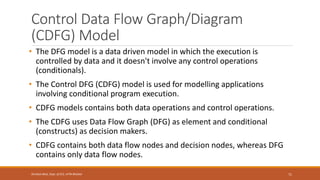 Control Data Flow Graph/Diagram
(CDFG) Model
• The DFG model is a data driven model in which the execution is
controlled by data and it doesn't involve any control operations
(conditionals).
• The Control DFG (CDFG) model is used for modelling applications
involving conditional program execution.
• CDFG models contains both data operations and control operations.
• The CDFG uses Data Flow Graph (DFG) as element and conditional
(constructs) as decision makers.
• CDFG contains both data flow nodes and decision nodes, whereas DFG
contains only data flow nodes.
71
Shrishail Bhat, Dept. of ECE, AITM Bhatkal
 
