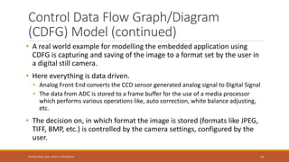 Control Data Flow Graph/Diagram
(CDFG) Model (continued)
• A real world example for modelling the embedded application using
CDFG is capturing and saving of the image to a format set by the user in
a digital still camera.
• Here everything is data driven.
• Analog Front End converts the CCD sensor generated analog signal to Digital Signal
• The data from ADC is stored to a frame buffer for the use of a media processor
which performs various operations like, auto correction, white balance adjusting,
etc.
• The decision on, in which format the image is stored (formats like JPEG,
TIFF, BMP, etc.) is controlled by the camera settings, configured by the
user.
74
Shrishail Bhat, Dept. of ECE, AITM Bhatkal
 