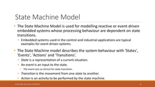 State Machine Model
• The State Machine Model is used for modelling reactive or event-driven
embedded systems whose processing behaviour are dependent on state
transitions.
• Embedded systems used in the control and industrial applications are typical
examples for event driven systems.
• The State Machine model describes the system behaviour with 'States',
'Events', 'Actions' and 'Transitions’.
• State is a representation of a current situation.
• An event is an input to the state.
• The event acts as stimuli for state transition.
• Transition is the movement from one state to another.
• Action is an activity to be performed by the state machine.
75
Shrishail Bhat, Dept. of ECE, AITM Bhatkal
 