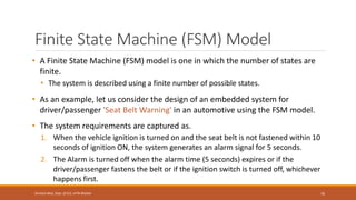 Finite State Machine (FSM) Model
• A Finite State Machine (FSM) model is one in which the number of states are
finite.
• The system is described using a finite number of possible states.
• As an example, let us consider the design of an embedded system for
driver/passenger 'Seat Belt Warning' in an automotive using the FSM model.
• The system requirements are captured as.
1. When the vehicle ignition is turned on and the seat belt is not fastened within 10
seconds of ignition ON, the system generates an alarm signal for 5 seconds.
2. The Alarm is turned off when the alarm time (5 seconds) expires or if the
driver/passenger fastens the belt or if the ignition switch is turned off, whichever
happens first.
76
Shrishail Bhat, Dept. of ECE, AITM Bhatkal
 