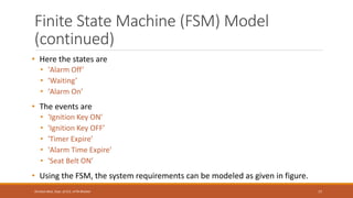 Finite State Machine (FSM) Model
(continued)
• Here the states are
• 'Alarm Off’
• 'Waiting’
• 'Alarm On’
• The events are
• 'Ignition Key ON’
• 'Ignition Key OFF’
• 'Timer Expire’
• 'Alarm Time Expire’
• 'Seat Belt ON’
• Using the FSM, the system requirements can be modeled as given in figure.
77
Shrishail Bhat, Dept. of ECE, AITM Bhatkal
 
