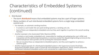 Characteristics of Embedded Systems
(continued)
4. Distributed
• The term distributed means that embedded systems may be a part of larger systems.
• Many numbers of such distributed embedded systems form a single large embedded
control unit.
• For example, an automatic vending machine.
• It contains a card reader (for pre-paid vending systems), a vending unit, etc.
• Each of them are independent embedded units but they work together to perform the overall vending
function.
• Another example is the Automated Teller Machine (ATM).
• It contains a card reader embedded unit, responsible for reading and validating the user's ATM card,
transaction unit for performing transactions, a currency counter for dispatching/vending currency to the
authorised person and a printer unit for printing the transaction details.
• We can visualise these as independent embedded systems, but they work together to achieve a
common goal.
• Another typical example of a distributed embedded system is the Supervisory Control And Data
Acquisition (SCADA) system used in Control & Instrumentation applications, which contains physically
distributed individual embedded control units connected to a supervisory module.
8
Shrishail Bhat, Dept. of ECE, AITM Bhatkal
 