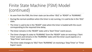 Finite State Machine (FSM) Model
(continued)
• As seen from the FSM, the timer state can be either 'IDLE' or 'READY' or 'RUNNING’.
• During the normal condition when the timer is not running, it is said to be in the 'IDLE'
state.
• The timer is said to be in the 'READY’ state when the timer is loaded with the count
corresponding to the required time delay.
• The timer remains in the 'READY' state until a 'Start Timer' event occurs.
• The timer changes its state to 'RUNNING' from the 'READY' state on receiving a 'Start
Timer' event and remains in the 'RUNNING' state until the timer count expires or a
'Stop Timer' even occurs.
• The timer state changes to 'IDLE' from 'RUNNING' on receiving a 'Stop Timer' or 'Timer
Expire' event.
81
Shrishail Bhat, Dept. of ECE, AITM Bhatkal
 
