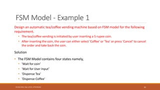 FSM Model - Example 1
Design an automatic tea/coffee vending machine based on FSM model for the following
requirement.
• The tea/coffee vending is initiated by user inserting a 5 rupee coin.
• After inserting the coin, the user can either select 'Coffee' or 'Tea' or press 'Cancel' to cancel
the order and take back the coin.
Solution
• The FSM Model contains four states namely,
• 'Wait for coin’
• 'Wait for User Input’
• 'Dispense Tea'
• 'Dispense Coffee'
82
Shrishail Bhat, Dept. of ECE, AITM Bhatkal
 