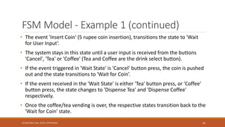 FSM Model - Example 1 (continued)
• The event 'Insert Coin' (5 rupee coin insertion), transitions the state to 'Wait
for User Input’.
• The system stays in this state until a user input is received from the buttons
'Cancel', 'Tea' or 'Coffee' (Tea and Coffee are the drink select button).
• If the event triggered in 'Wait State' is 'Cancel' button press, the coin is pushed
out and the state transitions to 'Wait for Coin’.
• If the event received in the 'Wait State' is either 'Tea' button press, or 'Coffee'
button press, the state changes to 'Dispense Tea' and 'Dispense Coffee'
respectively.
• Once the coffee/tea vending is over, the respective states transition back to the
'Wait for Coin' state.
84
Shrishail Bhat, Dept. of ECE, AITM Bhatkal
 